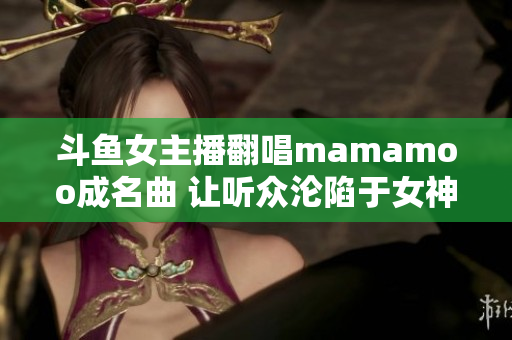 斗魚女主播翻唱mamamoo成名曲 讓聽眾淪陷于女神嗓音！