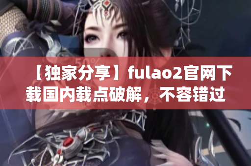 【獨家分享】fulao2官網(wǎng)下載國內(nèi)載點破解，不容錯過！(1)