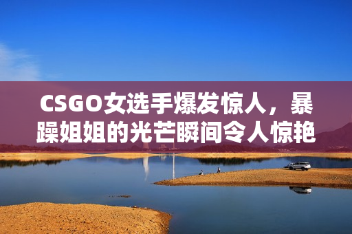 CSGO女選手爆發(fā)驚人，暴躁姐姐的光芒瞬間令人驚艷