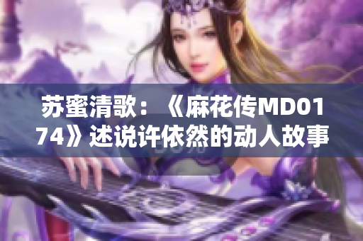 蘇蜜清歌：《麻花傳MD0174》述說(shuō)許依然的動(dòng)人故事