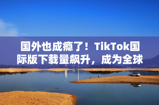 國外也成癮了！TikTok國際版下載量飆升，成為全球熱門應用！