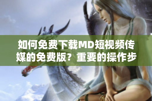 如何免費下載MD短視頻傳媒的免費版？重要的操作步驟和提示！