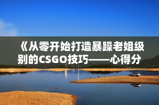 《從零開始打造暴躁老姐級別的CSGO技巧——心得分享》