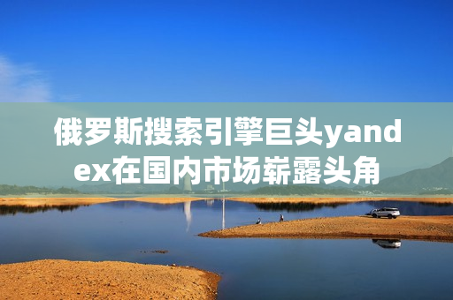 俄羅斯搜索引擎巨頭yandex在國內(nèi)市場嶄露頭角