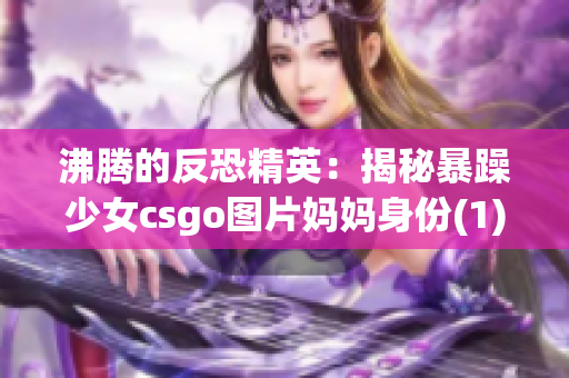 沸騰的反恐精英：揭秘暴躁少女csgo圖片媽媽身份(1)