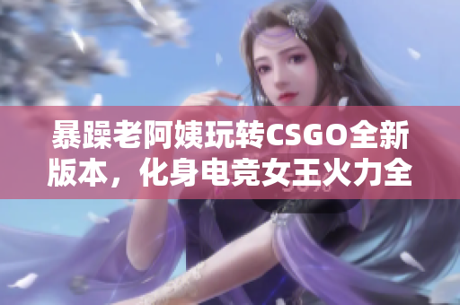 暴躁老阿姨玩轉(zhuǎn)CSGO全新版本，化身電競(jìng)女王火力全開