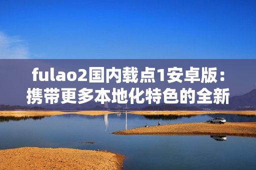 fulao2國(guó)內(nèi)載點(diǎn)1安卓版：攜帶更多本地化特色的全新版本！