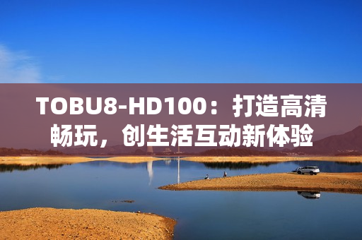 TOBU8-HD100：打造高清暢玩，創(chuàng)生活互動(dòng)新體驗(yàn)