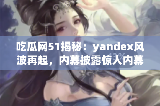 吃瓜網(wǎng)51揭秘：yandex風(fēng)波再起，內(nèi)幕披露驚人內(nèi)幕！(1)