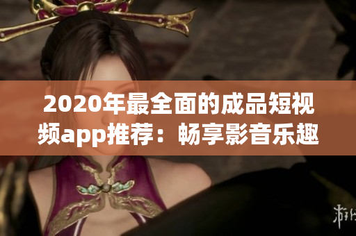 2020年最全面的成品短視頻app推薦：暢享影音樂趣，讓你的創(chuàng)意無限釋放！