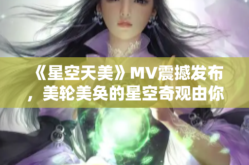 《星空天美》MV震撼發(fā)布，美輪美奐的星空奇觀由你來漫游!