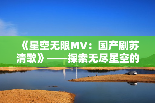 《星空無限MV：國產(chǎn)劇蘇清歌》——探索無盡星空的奇幻之旅