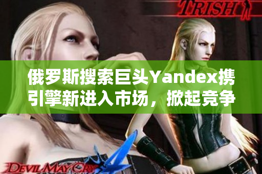 俄羅斯搜索巨頭Yandex攜引擎新進入市場，掀起競爭風暴！