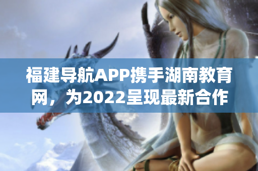 福建導(dǎo)航APP攜手湖南教育網(wǎng)，為2022呈現(xiàn)最新合作成果(1)