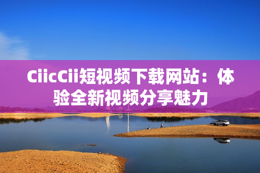 CiicCii短視頻下載網(wǎng)站：體驗(yàn)全新視頻分享魅力