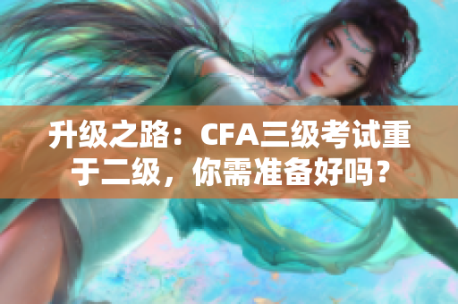 升級之路：CFA三級考試重于二級，你需準備好嗎？