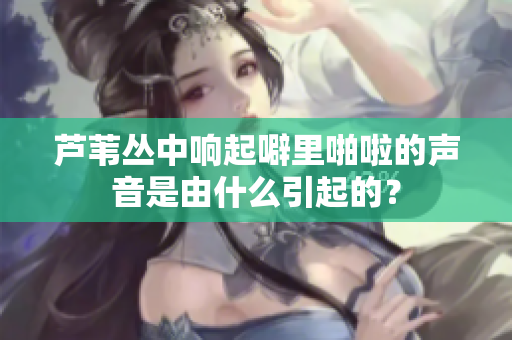 蘆葦叢中響起噼里啪啦的聲音是由什么引起的？