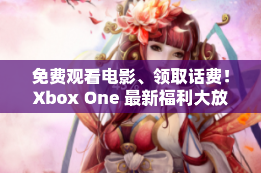 免費觀看電影、領(lǐng)取話費！Xbox One 最新福利大放送