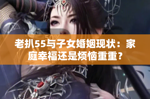 老扒55與子女婚姻現(xiàn)狀：家庭幸福還是煩惱重重？