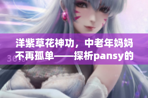 洋紫草花神功，中老年媽媽不再孤單——探析pansy的減壓療愈秘密