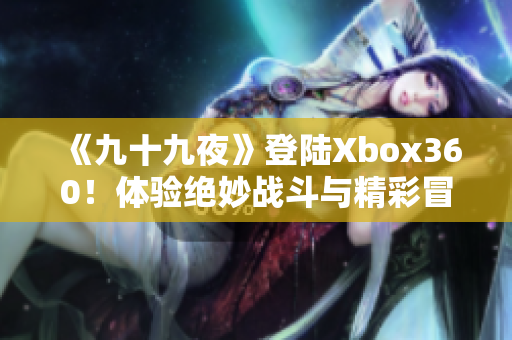 《九十九夜》登陸Xbox360！體驗(yàn)絕妙戰(zhàn)斗與精彩冒險(xiǎn)