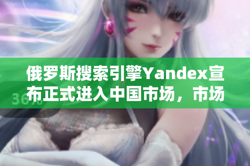 俄羅斯搜索引擎Yandex宣布正式進(jìn)入中國市場，市場競爭或生變數(shù)