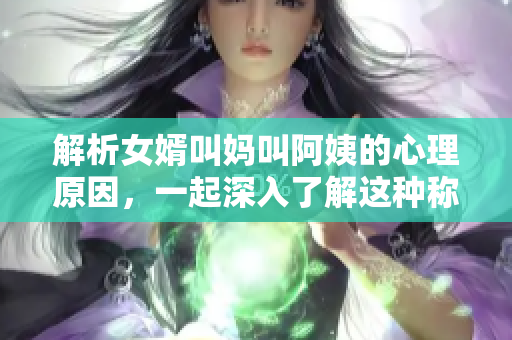 解析女婿叫媽叫阿姨的心理原因，一起深入了解這種稱呼的背后