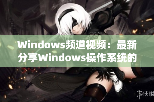 Windows頻道視頻：最新分享Windows操作系統(tǒng)的使用技巧