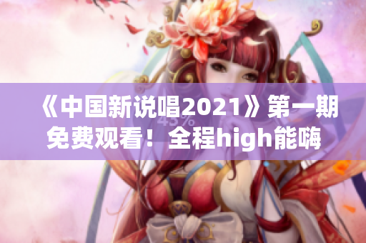 《中國新說唱2021》第一期免費觀看！全程high能嗨翻你！