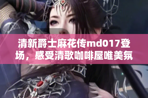 清新爵士麻花傳md017登場，感受清歌咖啡屋唯美氛圍