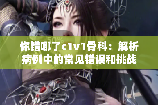 你錯哪了c1v1骨科：解析病例中的常見錯誤和挑戰(zhàn)