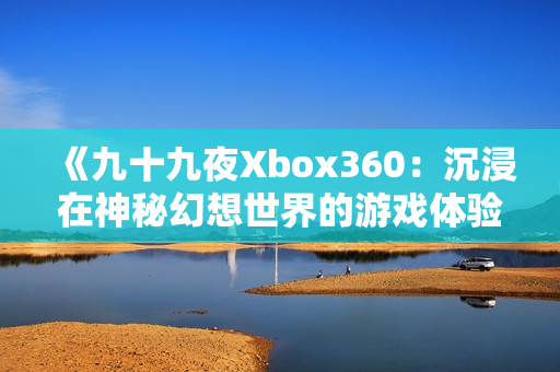 《九十九夜Xbox360：沉浸在神秘幻想世界的游戲體驗(yàn)》