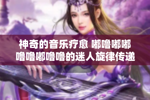 神奇的音樂療愈 嘟嚕嘟嘟嚕嚕嘟嚕嚕的迷人旋律傳遞能量