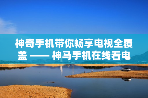 神奇手機帶你暢享電視全覆蓋 —— 神馬手機在線看電視