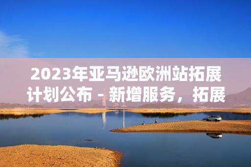 2023年亞馬遜歐洲站拓展計(jì)劃公布 - 新增服務(wù)，拓展市場，提升用戶體驗(yàn)