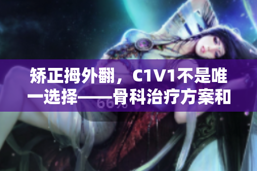 矯正拇外翻，C1V1不是唯一選擇——骨科治療方案和注意事項(xiàng)。