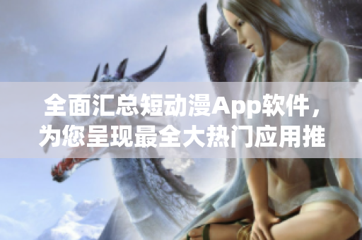 全面匯總短動漫App軟件，為您呈現(xiàn)最全大熱門應(yīng)用推薦