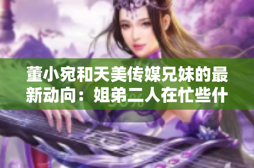 董小宛和天美傳媒兄妹的最新動(dòng)向：姐弟二人在忙些什么？