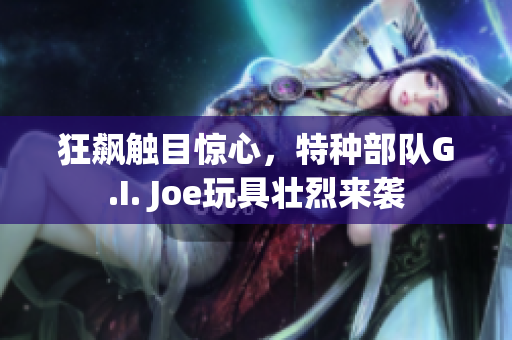 狂飆觸目驚心，特種部隊G.I. Joe玩具壯烈來襲