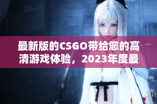 最新版的CSGO帶給您的高清游戲體驗，2023年度最佳射擊巨作