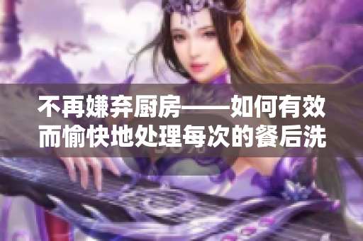 不再嫌棄廚房——如何有效而愉快地處理每次的餐后洗滌