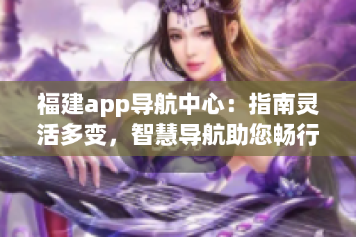 福建app導(dǎo)航中心：指南靈活多變，智慧導(dǎo)航助您暢行閩南 (1)