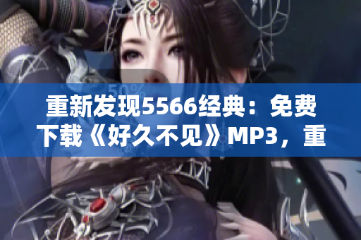 重新發(fā)現(xiàn)5566經(jīng)典：免費(fèi)下載《好久不見(jiàn)》MP3，重溫動(dòng)情旋律