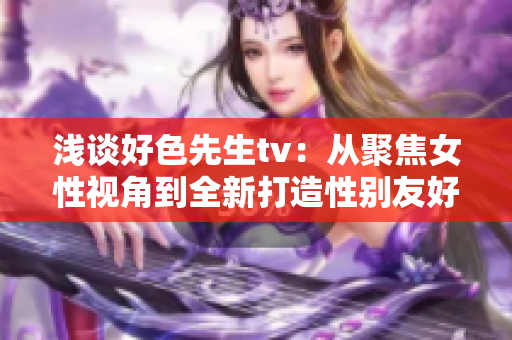 淺談好色先生tv：從聚焦女性視角到全新打造性別友好平臺