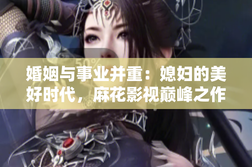 婚姻與事業(yè)并重：媳婦的美好時(shí)代，麻花影視巔峰之作