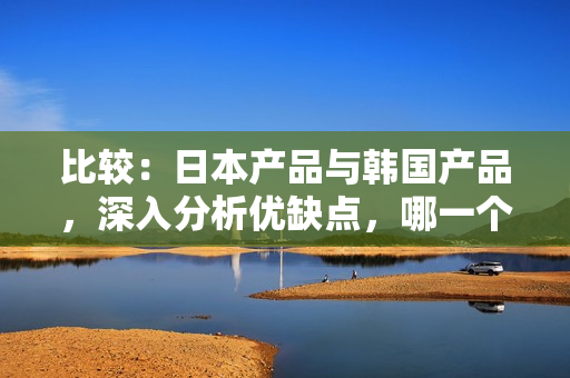 比較：日本產(chǎn)品與韓國產(chǎn)品，深入分析優(yōu)缺點(diǎn)，哪一個(gè)更加值得選擇？