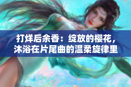 打烊后余香：綻放的櫻花，沐浴在片尾曲的溫柔旋律里