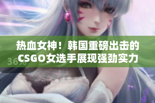 熱血女神！韓國重磅出擊的CSGO女選手展現(xiàn)強勁實力