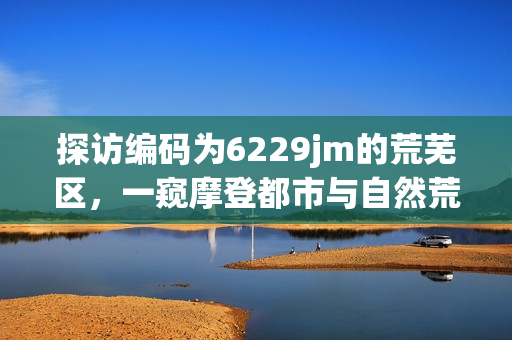 探訪編碼為6229jm的荒蕪區(qū)，一窺摩登都市與自然荒野的碰撞！