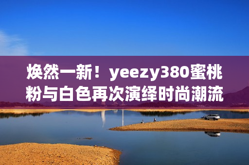 煥然一新！yeezy380蜜桃粉與白色再次演繹時(shí)尚潮流